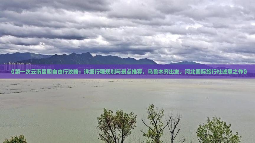 《第一次云南昆明自由行攻略：详细行程规划与景点推荐，乌鲁木齐出发，河北国际旅行社诚意之作》