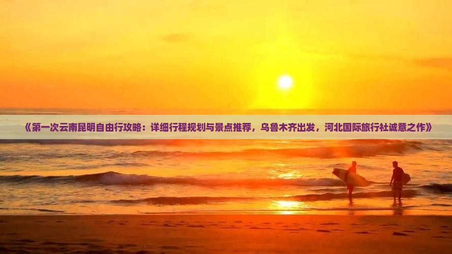 《第一次云南昆明自由行攻略：详细行程规划与景点推荐，乌鲁木齐出发，河北国际旅行社诚意之作》