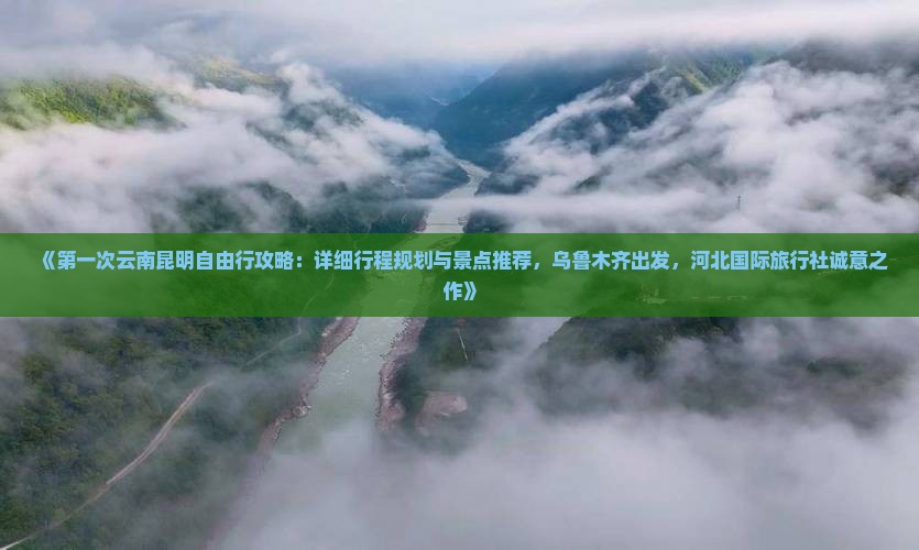 《第一次云南昆明自由行攻略：详细行程规划与景点推荐，乌鲁木齐出发，河北国际旅行社诚意之作》