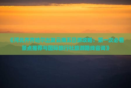 《河北齐齐哈尔出发云南五日游攻略：第一次必看景点推荐与国际旅行社旅游路线咨询》
