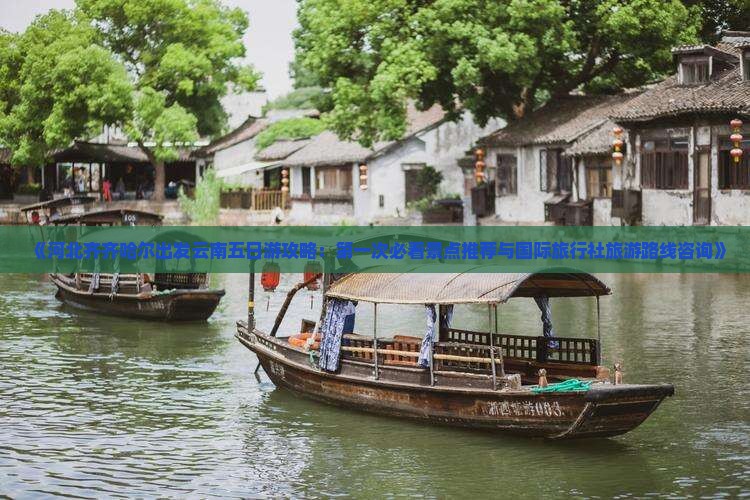 《河北齐齐哈尔出发云南五日游攻略：第一次必看景点推荐与国际旅行社旅游路线咨询》