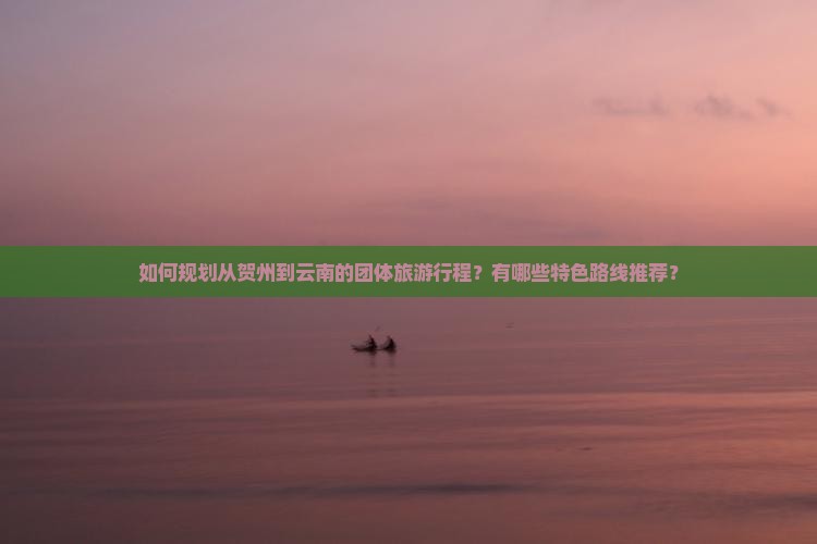 如何规划从贺州到云南的团体旅游行程？有哪些特色路线推荐？