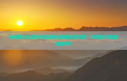 如何规划从贺州到云南的团体旅游行程？有哪些特色路线推荐？