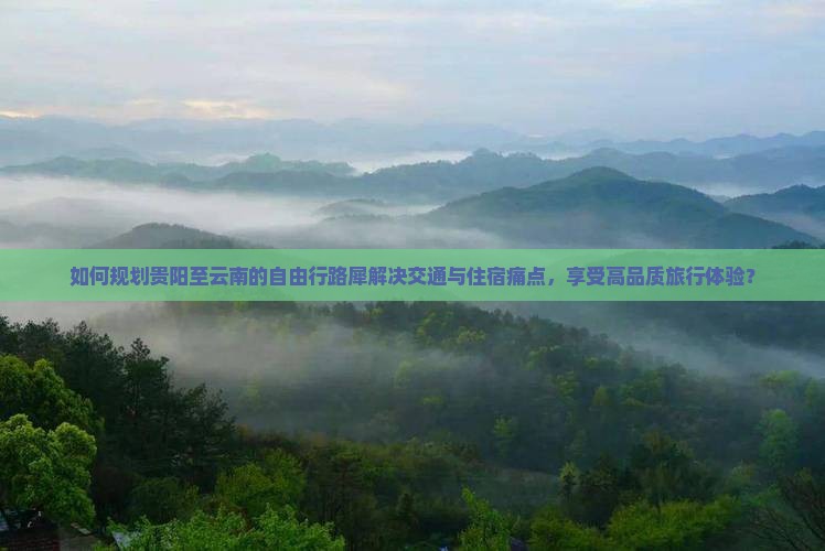 如何规划贵阳至云南的自由行路犀解决交通与住宿痛点，享受高品质旅行体验？