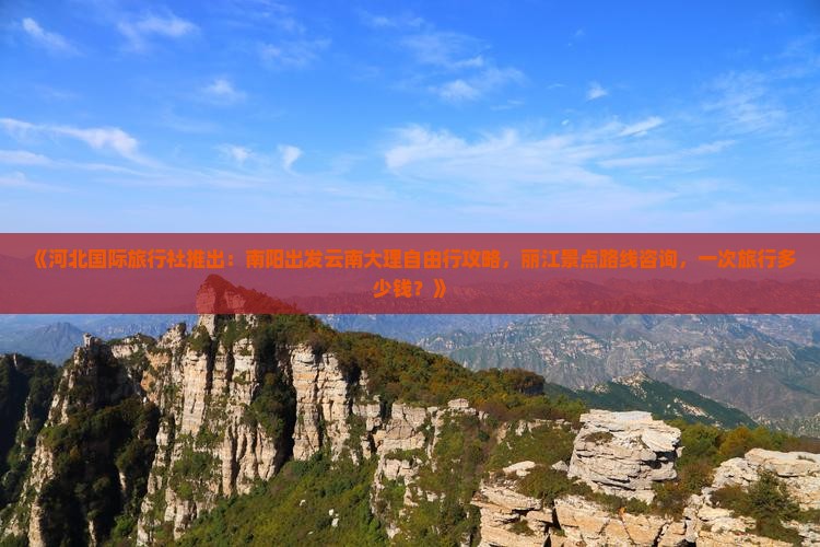 《河北国际旅行社推出：南阳出发云南大理自由行攻略，丽江景点路线咨询，一次旅行多少钱？》