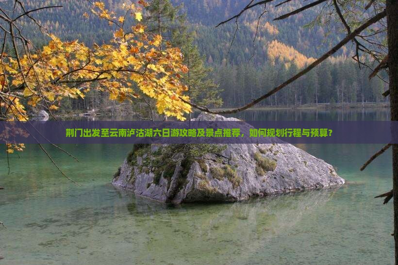 荆门出发至云南泸沽湖六日游攻略及景点推荐，如何规划行程与预算？
