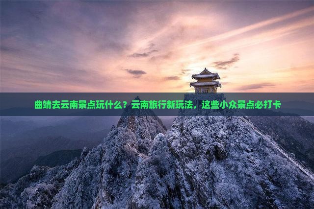 曲靖去云南景点玩什么？云南旅行新玩法，这些小众景点必打卡