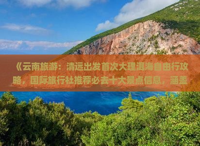 《云南旅游：清远出发首次大理洱海自由行攻略，国际旅行社推荐必去十大景点信息，涵盖丽江、旅行路线与远行个人心得》