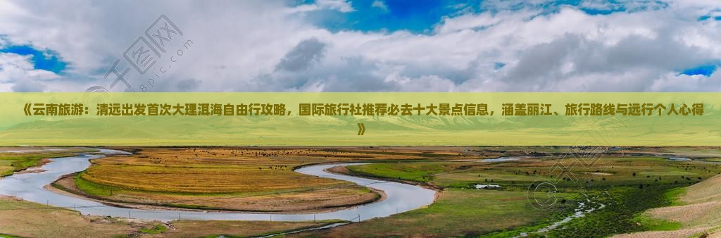 《云南旅游：清远出发首次大理洱海自由行攻略，国际旅行社推荐必去十大景点信息，涵盖丽江、旅行路线与远行个人心得》