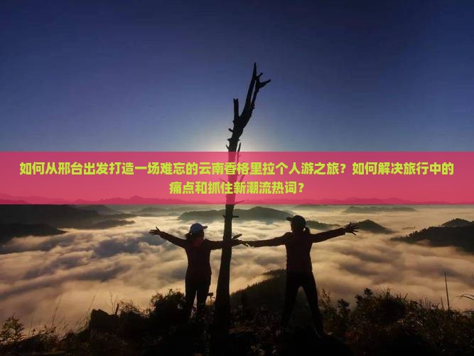 如何从邢台出发打造一场难忘的云南香格里拉个人游之旅？如何解决旅行中的痛点和抓住新潮流热词？