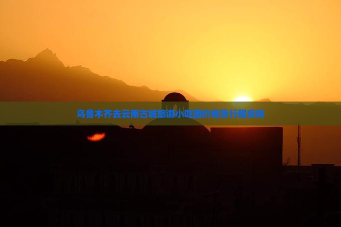 乌鲁木齐去云南古城旅游小吃团价格及行程安排
