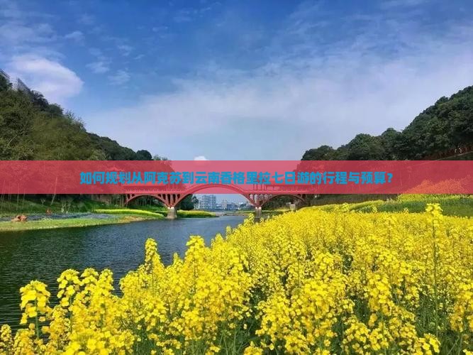 如何规划从阿克苏到云南香格里拉七日游的行程与预算？