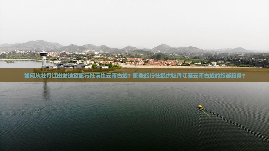 如何从牡丹江出发选择旅行社前往云南古城？哪些旅行社提供牡丹江至云南古城的旅游服务？