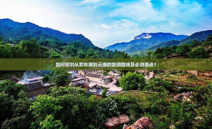 如何规划从黔东南到云南的旅游路线及必游景点？