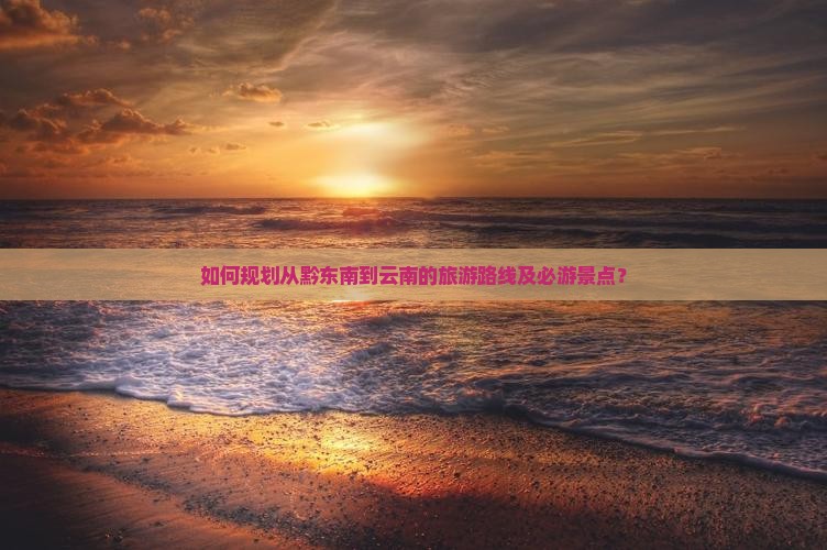 如何规划从黔东南到云南的旅游路线及必游景点？
