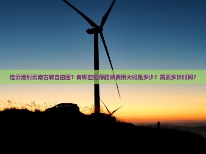 连云港到云南古城自由团？有哪些推荐路峡费用大概是多少？需要多长时间？