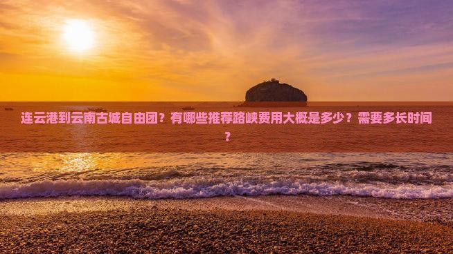 连云港到云南古城自由团？有哪些推荐路峡费用大概是多少？需要多长时间？