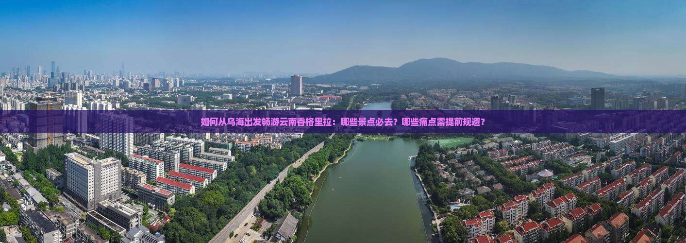 如何从乌海出发畅游云南香格里拉：哪些景点必去？哪些痛点需提前规避？