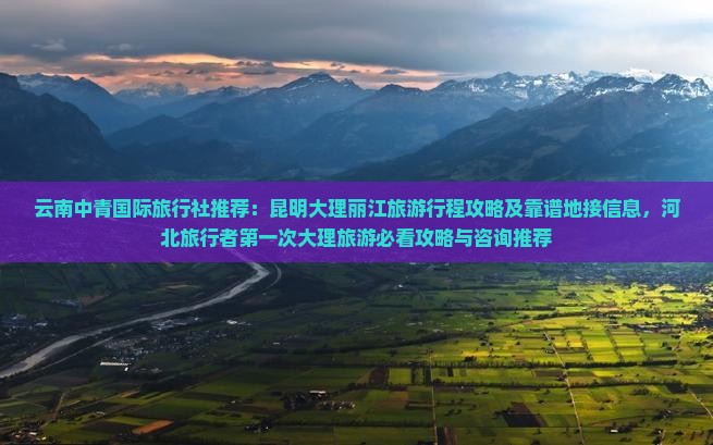 云南中青国际旅行社推荐：昆明大理丽江旅游行程攻略及靠谱地接信息，河北旅行者第一次大理旅游必看攻略与咨询推荐