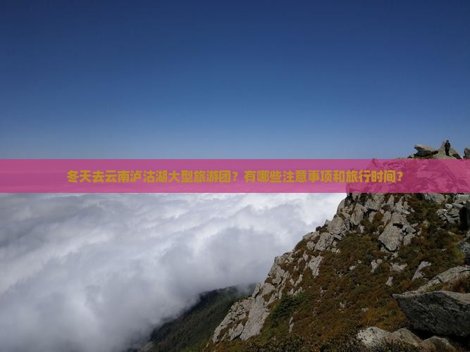 冬天去云南泸沽湖大型旅游团？有哪些注意事项和旅行时间？