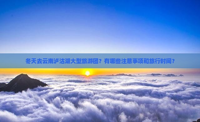 冬天去云南泸沽湖大型旅游团？有哪些注意事项和旅行时间？