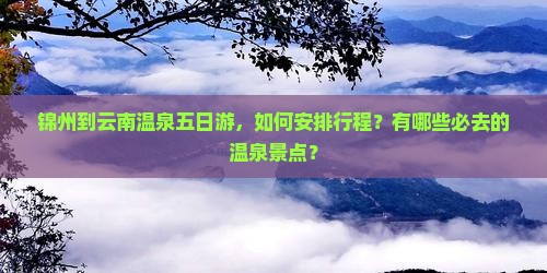 锦州到云南温泉五日游，如何安排行程？有哪些必去的温泉景点？