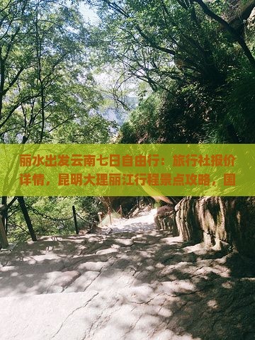 丽水出发云南七日自由行：旅行社报价详情，昆明大理丽江行程景点攻略，国际云南旅游多少钱多少路线信息汇总