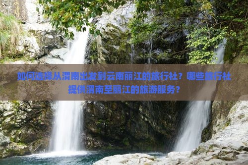 如何选择从渭南出发到云南丽江的旅行社？哪些旅行社提供渭南至丽江的旅游服务？
