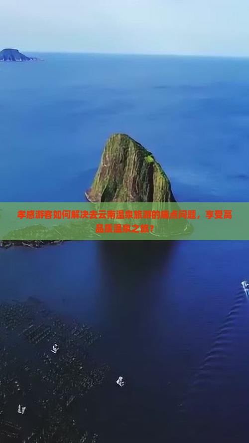 孝感游客如何解决去云南温泉旅游的痛点问题，享受高品质温泉之旅？