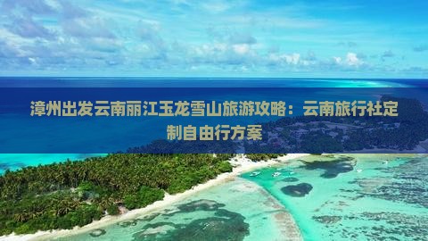 漳州出发云南丽江玉龙雪山旅游攻略：云南旅行社定制自由行方案