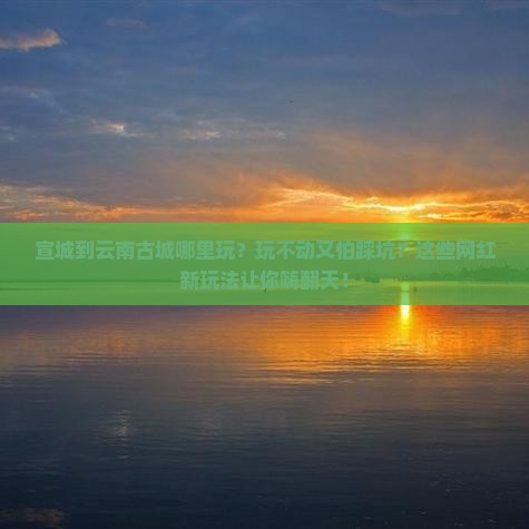 宣城到云南古城哪里玩