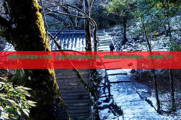 白银到云南温泉七日游：探寻云南温泉秘境之旅，解锁温泉疗养新体验，你准备好了吗？