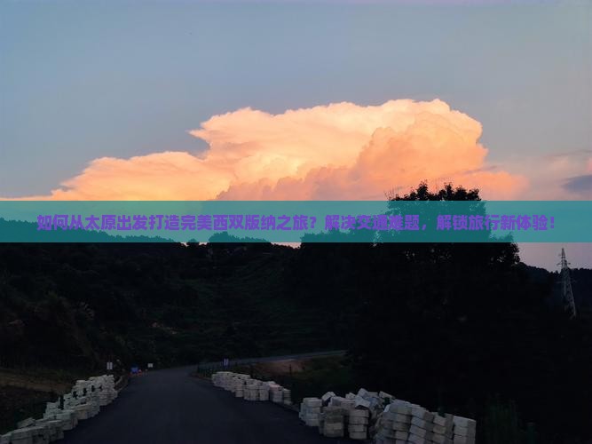 如何从太原出发打造完美西双版纳之旅？解决交通难题，解锁旅行新体验！