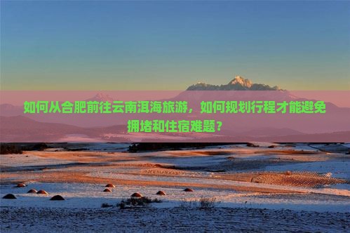 如何从合肥前往云南洱海旅游，如何规划行程才能避免拥堵和住宿难题？