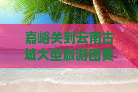 嘉峪关到云南古城大型旅游团费用及路线详解
