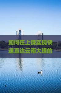如何在上饶实现快速直达云南大理的当日游？解决时间紧、旅途远的痛点！