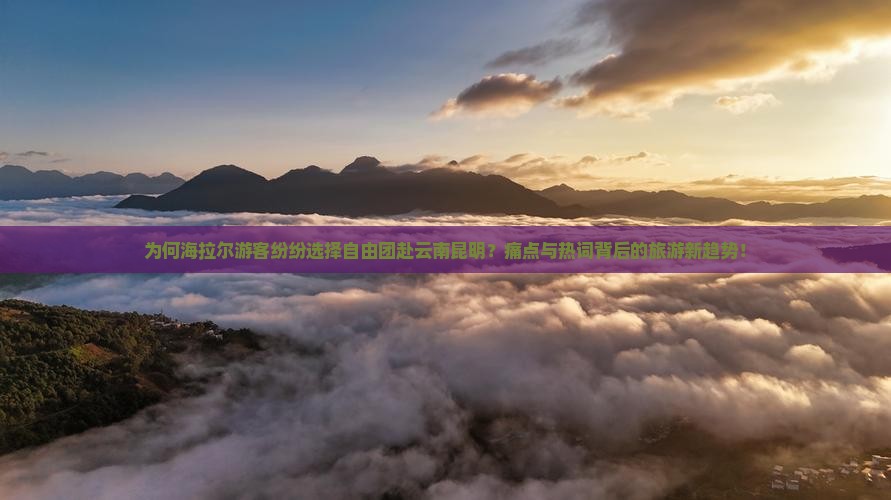 为何海拉尔游客纷纷选择自由团赴云南昆明？痛点与热词背后的旅游新趋势！