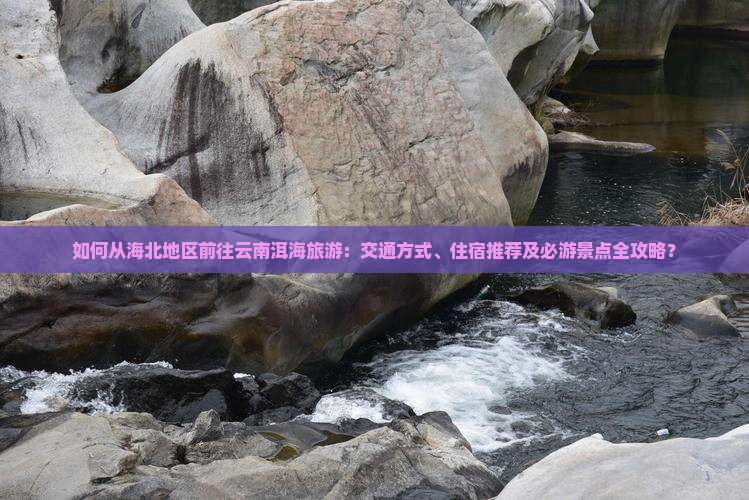 如何从海北地区前往云南洱海旅游：交通方式、住宿推荐及必游景点全攻略？