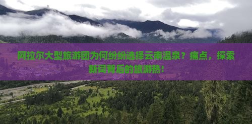 阿拉尔大型旅游团为何纷纷选择云南温泉？痛点，探索新词背后的旅游热!