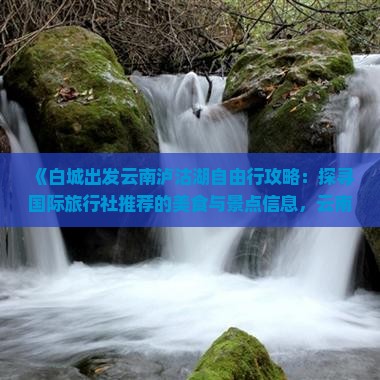 《白城出发云南泸沽湖自由行攻略：探寻国际旅行社推荐的美食与景点信息，云南旅游必看张家界旅行指南》