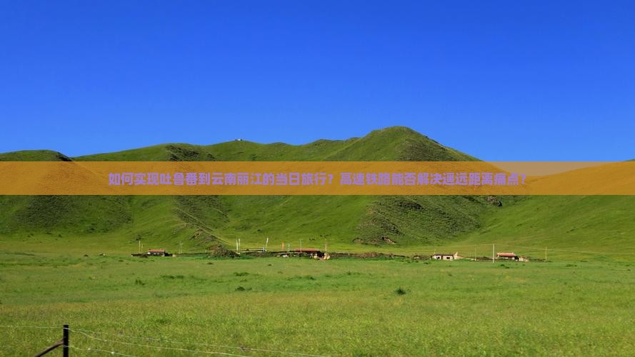 如何实现吐鲁番到云南丽江的当日旅行？高速铁路能否解决遥远距离痛点？