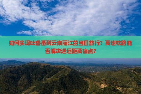 如何实现吐鲁番到云南丽江的当日旅行？高速铁路能否解决遥远距离痛点？