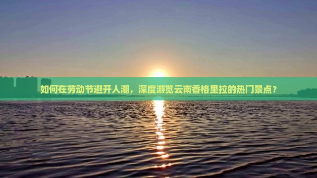 如何在劳动节避开人潮，深度游览云南香格里拉的热门景点？