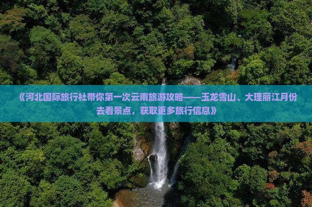 《河北国际旅行社带你第一次云南旅游攻略——玉龙雪山、大理丽江月份去看景点，获取更多旅行信息》
