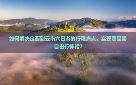 如何解决定西到云南六日游的行程痛点，实现高品质自由行体验？