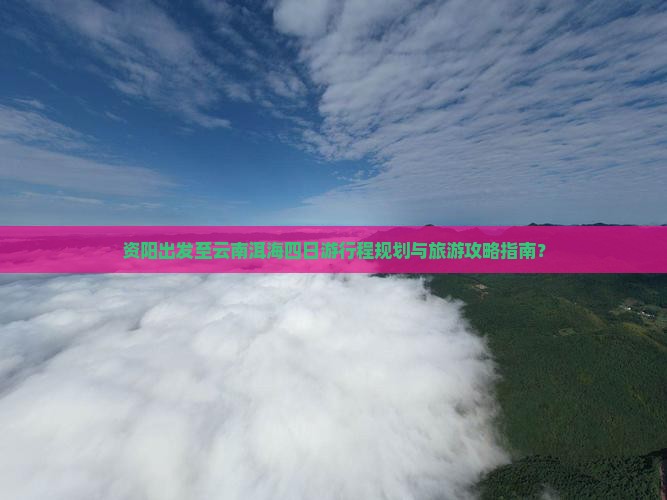 资阳出发至云南洱海四日游行程规划与旅游攻略指南？