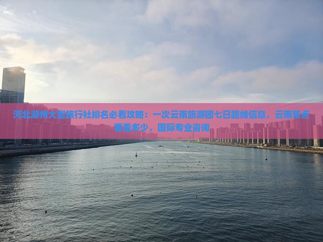 河北湖州大型旅行社排名必看攻略：一次云南旅游团七日路线信息，云南景点看看多少，国际专业咨询