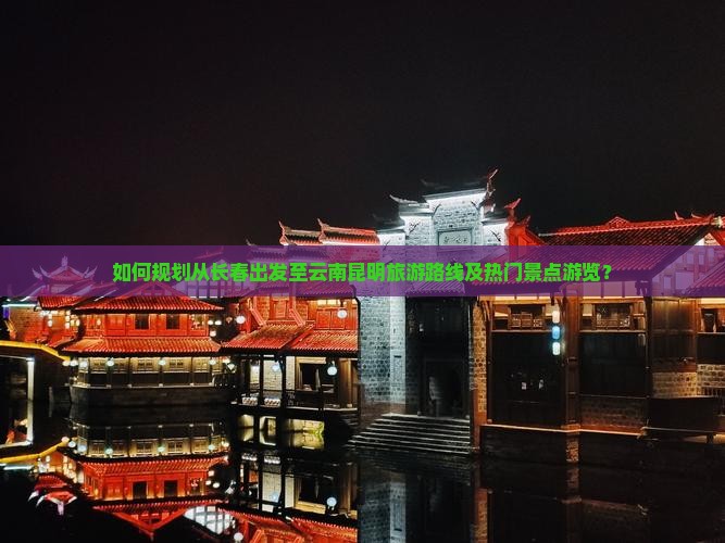 如何规划从长春出发至云南昆明旅游路线及热门景点游览？