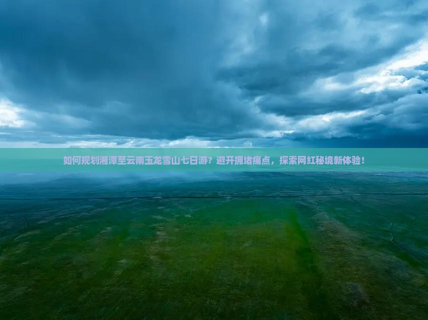 如何规划湘潭至云南玉龙雪山七日游？避开拥堵痛点，探索网红秘境新体验！