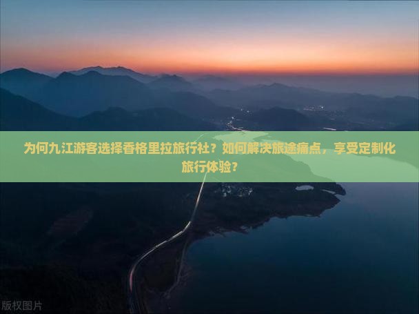 为何九江游客选择香格里拉旅行社？如何解决旅途痛点，享受定制化旅行体验？